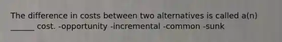 The difference in costs between two alternatives is called a(n) ______ cost. -opportunity -incremental -common -sunk