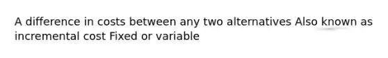 A difference in costs between any two alternatives Also known as incremental cost Fixed or variable