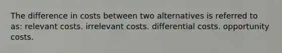 The difference in costs between two alternatives is referred to as: relevant costs. irrelevant costs. differential costs. opportunity costs.