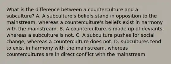 What is the difference between a counterculture and a subculture? A. A subculture's beliefs stand in opposition to the mainstream, whereas a counterculture's beliefs exist in harmony with the mainstream. B. A counterculture is made up of deviants, whereas a subculture is not. C. A subculture pushes for social change, whereas a counterculture does not. D. subcultures tend to exist in harmony with the mainstream, whereas countercultures are in direct conflict with the mainstream