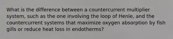 What is the difference between a countercurrent multiplier system, such as the one involving the loop of Henle, and the countercurrent systems that maximize oxygen absorption by fish gills or reduce heat loss in endotherms?