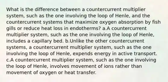 What is the difference between a countercurrent multiplier system, such as the one involving the loop of Henle, and the countercurrent systems that maximize oxygen absorption by fish gills or reduce heat loss in endotherms? a.A countercurrent multiplier system, such as the one involving the loop of Henle, includes a capillary bed. b.Unlike the other countercurrent systems, a countercurrent multiplier system, such as the one involving the loop of Henle, expends energy in active transport. c.A countercurrent multiplier system, such as the one involving the loop of Henle, involves movement of ions rather than movement of oxygen or heat transfer.