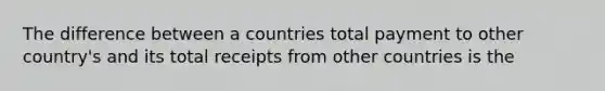 The difference between a countries total payment to other country's and its total receipts from other countries is the