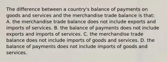 The difference between a country's balance of payments on goods and services and the merchandise trade balance is that: A. the merchandise trade balance does not include exports and imports of services. B. the balance of payments does not include exports and imports of services. C. the merchandise trade balance does not include imports of goods and services. D. the balance of payments does not include imports of goods and services.