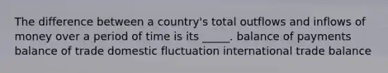 The difference between a country's total outflows and inflows of money over a period of time is its _____. balance of payments balance of trade domestic fluctuation international trade balance