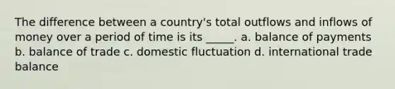 The difference between a country's total outflows and inflows of money over a period of time is its _____. a. balance of payments b. balance of trade c. domestic fluctuation d. international trade balance