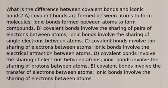 What is the difference between covalent bonds and iconic bonds? A) covalent bonds are formed between atoms to form molecules; ionic bonds formed between atoms to form compounds. B) covalent bonds involve the sharing of pairs of electrons between atoms; ionic bonds involve the sharing of single electrons between atoms. C) covalent bonds involve the sharing of electrons between atoms; ionic bonds involve the electrical attraction between atoms. D) covalent bonds involve the sharing of electrons between atoms; ionic bonds involve the sharing of protons between atoms. E) covalent bonds involve the transfer of electrons between atoms; ionic bonds involve the sharing of electrons between atoms.