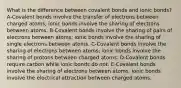 What is the difference between covalent bonds and ionic bonds? A-Covalent bonds involve the transfer of electrons between charged atoms; ionic bonds involve the sharing of electrons between atoms. B-Covalent bonds involve the sharing of pairs of electrons between atoms; ionic bonds involve the sharing of single electrons between atoms. C-Covalent bonds involve the sharing of electrons between atoms; ionic bonds involve the sharing of protons between charged atoms. D-Covalent bonds require carbon while ionic bonds do not. E-Covalent bonds involve the sharing of electrons between atoms; ionic bonds involve the electrical attraction between charged atoms.