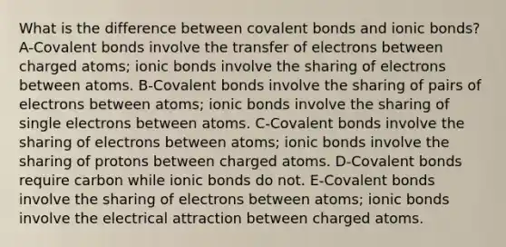 What is the difference between covalent bonds and ionic bonds? A-Covalent bonds involve the transfer of electrons between charged atoms; ionic bonds involve the sharing of electrons between atoms. B-Covalent bonds involve the sharing of pairs of electrons between atoms; ionic bonds involve the sharing of single electrons between atoms. C-Covalent bonds involve the sharing of electrons between atoms; ionic bonds involve the sharing of protons between charged atoms. D-Covalent bonds require carbon while ionic bonds do not. E-Covalent bonds involve the sharing of electrons between atoms; ionic bonds involve the electrical attraction between charged atoms.