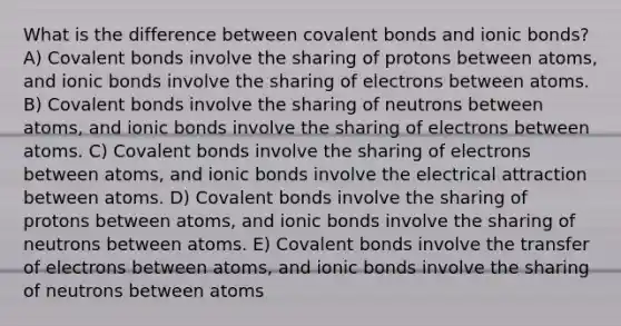 What is the difference between covalent bonds and ionic bonds? A) Covalent bonds involve the sharing of protons between atoms, and ionic bonds involve the sharing of electrons between atoms. B) Covalent bonds involve the sharing of neutrons between atoms, and ionic bonds involve the sharing of electrons between atoms. C) Covalent bonds involve the sharing of electrons between atoms, and ionic bonds involve the electrical attraction between atoms. D) Covalent bonds involve the sharing of protons between atoms, and ionic bonds involve the sharing of neutrons between atoms. E) Covalent bonds involve the transfer of electrons between atoms, and ionic bonds involve the sharing of neutrons between atoms