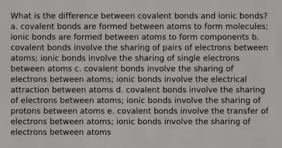 What is the difference between covalent bonds and ionic bonds? a. covalent bonds are formed between atoms to form molecules; ionic bonds are formed between atoms to form components b. covalent bonds involve the sharing of pairs of electrons between atoms; ionic bonds involve the sharing of single electrons between atoms c. covalent bonds involve the sharing of electrons between atoms; ionic bonds involve the electrical attraction between atoms d. covalent bonds involve the sharing of electrons between atoms; ionic bonds involve the sharing of protons between atoms e. covalent bonds involve the transfer of electrons between atoms; ionic bonds involve the sharing of electrons between atoms