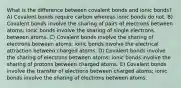 What is the difference between covalent bonds and ionic bonds? A) Covalent bonds require carbon whereas ionic bonds do not. B) Covalent bonds involve the sharing of pairs of electrons between atoms; ionic bonds involve the sharing of single electrons between atoms. C) Covalent bonds involve the sharing of electrons between atoms; ionic bonds involve the electrical attraction between charged atoms. D) Covalent bonds involve the sharing of electrons between atoms; ionic bonds involve the sharing of protons between charged atoms. E) Covalent bonds involve the transfer of electrons between charged atoms; ionic bonds involve the sharing of electrons between atoms.