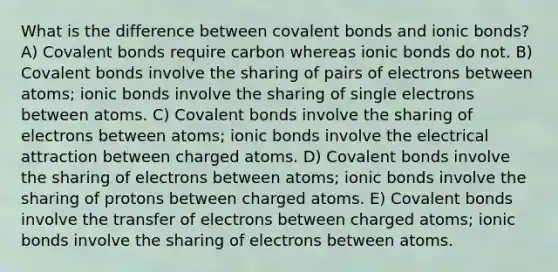 What is the difference between covalent bonds and ionic bonds? A) Covalent bonds require carbon whereas ionic bonds do not. B) Covalent bonds involve the sharing of pairs of electrons between atoms; ionic bonds involve the sharing of single electrons between atoms. C) Covalent bonds involve the sharing of electrons between atoms; ionic bonds involve the electrical attraction between charged atoms. D) Covalent bonds involve the sharing of electrons between atoms; ionic bonds involve the sharing of protons between charged atoms. E) Covalent bonds involve the transfer of electrons between charged atoms; ionic bonds involve the sharing of electrons between atoms.