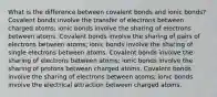 What is the difference between covalent bonds and ionic bonds? Covalent bonds involve the transfer of electrons between charged atoms; ionic bonds involve the sharing of electrons between atoms. Covalent bonds involve the sharing of pairs of electrons between atoms; ionic bonds involve the sharing of single electrons between atoms. Covalent bonds involve the sharing of electrons between atoms; ionic bonds involve the sharing of protons between charged atoms. Covalent bonds involve the sharing of electrons between atoms; ionic bonds involve the electrical attraction between charged atoms.