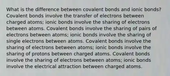 What is the difference between covalent bonds and ionic bonds? Covalent bonds involve the transfer of electrons between charged atoms; ionic bonds involve the sharing of electrons between atoms. Covalent bonds involve the sharing of pairs of electrons between atoms; ionic bonds involve the sharing of single electrons between atoms. Covalent bonds involve the sharing of electrons between atoms; ionic bonds involve the sharing of protons between charged atoms. Covalent bonds involve the sharing of electrons between atoms; ionic bonds involve the electrical attraction between charged atoms.