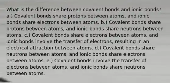 What is the difference between covalent bonds and ionic bonds? a.) Covalent bonds share protons between atoms, and ionic bonds share electrons between atoms. b.) Covalent bonds share protons between atoms, and ionic bonds share neutrons between atoms. c.) Covalent bonds share electrons between atoms, and ionic bonds involve the transfer of electrons, resulting in an electrical attraction between atoms. d.) Covalent bonds share neutrons between atoms, and ionic bonds share electrons between atoms. e.) Covalent bonds involve the transfer of electrons between atoms, and ionic bonds share neutrons between atoms.