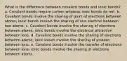 What is the difference between covalent bonds and ionic bonds? a. Covalent bonds require carbon whereas ionic bonds do not. b. Covalent bonds involve the sharing of pairs of electrons between atoms; ionic bonds involve the sharing of one electron between two atoms. c. Covalent bonds involve the sharing of electrons between atoms; ionic bonds involve the electrical attraction between ions. d. Covalent bonds involve the sharing of electrons between atoms; ionic bonds involve the sharing of protons between ions. e. Covalent bonds involve the transfer of electrons between ions; ionic bonds involve the sharing of electrons between atoms.