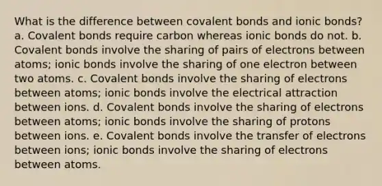 What is the difference between <a href='https://www.questionai.com/knowledge/kWply8IKUM-covalent-bonds' class='anchor-knowledge'>covalent bonds</a> and <a href='https://www.questionai.com/knowledge/kvOuFG6fy1-ionic-bonds' class='anchor-knowledge'>ionic bonds</a>? a. Covalent bonds require carbon whereas ionic bonds do not. b. Covalent bonds involve the sharing of pairs of electrons between atoms; ionic bonds involve the sharing of one electron between two atoms. c. Covalent bonds involve the sharing of electrons between atoms; ionic bonds involve the electrical attraction between ions. d. Covalent bonds involve the sharing of electrons between atoms; ionic bonds involve the sharing of protons between ions. e. Covalent bonds involve the transfer of electrons between ions; ionic bonds involve the sharing of electrons between atoms.