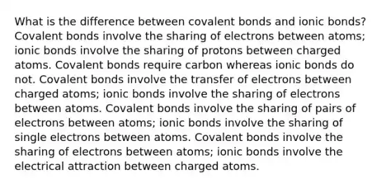 What is the difference between <a href='https://www.questionai.com/knowledge/kWply8IKUM-covalent-bonds' class='anchor-knowledge'>covalent bonds</a> and <a href='https://www.questionai.com/knowledge/kvOuFG6fy1-ionic-bonds' class='anchor-knowledge'>ionic bonds</a>? Covalent bonds involve the sharing of electrons between atoms; ionic bonds involve the sharing of protons between charged atoms. Covalent bonds require carbon whereas ionic bonds do not. Covalent bonds involve the transfer of electrons between charged atoms; ionic bonds involve the sharing of electrons between atoms. Covalent bonds involve the sharing of pairs of electrons between atoms; ionic bonds involve the sharing of single electrons between atoms. Covalent bonds involve the sharing of electrons between atoms; ionic bonds involve the electrical attraction between charged atoms.