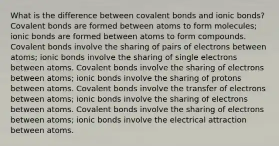 What is the difference between covalent bonds and ionic bonds? Covalent bonds are formed between atoms to form molecules; ionic bonds are formed between atoms to form compounds. Covalent bonds involve the sharing of pairs of electrons between atoms; ionic bonds involve the sharing of single electrons between atoms. Covalent bonds involve the sharing of electrons between atoms; ionic bonds involve the sharing of protons between atoms. Covalent bonds involve the transfer of electrons between atoms; ionic bonds involve the sharing of electrons between atoms. Covalent bonds involve the sharing of electrons between atoms; ionic bonds involve the electrical attraction between atoms.