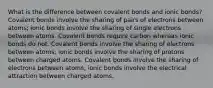 What is the difference between covalent bonds and ionic bonds? Covalent bonds involve the sharing of pairs of electrons between atoms; ionic bonds involve the sharing of single electrons between atoms. Covalent bonds require carbon whereas ionic bonds do not. Covalent bonds involve the sharing of electrons between atoms; ionic bonds involve the sharing of protons between charged atoms. Covalent bonds involve the sharing of electrons between atoms; ionic bonds involve the electrical attraction between charged atoms.