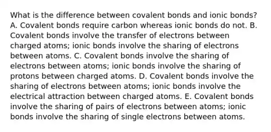 What is the difference between <a href='https://www.questionai.com/knowledge/kWply8IKUM-covalent-bonds' class='anchor-knowledge'>covalent bonds</a> and <a href='https://www.questionai.com/knowledge/kvOuFG6fy1-ionic-bonds' class='anchor-knowledge'>ionic bonds</a>? A. Covalent bonds require carbon whereas ionic bonds do not. B. Covalent bonds involve the transfer of electrons between charged atoms; ionic bonds involve the sharing of electrons between atoms. C. Covalent bonds involve the sharing of electrons between atoms; ionic bonds involve the sharing of protons between charged atoms. D. Covalent bonds involve the sharing of electrons between atoms; ionic bonds involve the electrical attraction between charged atoms. E. Covalent bonds involve the sharing of pairs of electrons between atoms; ionic bonds involve the sharing of single electrons between atoms.