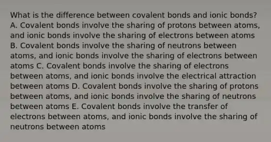 What is the difference between covalent bonds and ionic bonds? A. Covalent bonds involve the sharing of protons between atoms, and ionic bonds involve the sharing of electrons between atoms B. Covalent bonds involve the sharing of neutrons between atoms, and ionic bonds involve the sharing of electrons between atoms C. Covalent bonds involve the sharing of electrons between atoms, and ionic bonds involve the electrical attraction between atoms D. Covalent bonds involve the sharing of protons between atoms, and ionic bonds involve the sharing of neutrons between atoms E. Covalent bonds involve the transfer of electrons between atoms, and ionic bonds involve the sharing of neutrons between atoms