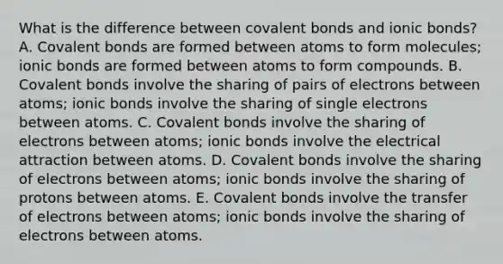 What is the difference between covalent bonds and ionic bonds? A. Covalent bonds are formed between atoms to form molecules; ionic bonds are formed between atoms to form compounds. B. Covalent bonds involve the sharing of pairs of electrons between atoms; ionic bonds involve the sharing of single electrons between atoms. C. Covalent bonds involve the sharing of electrons between atoms; ionic bonds involve the electrical attraction between atoms. D. Covalent bonds involve the sharing of electrons between atoms; ionic bonds involve the sharing of protons between atoms. E. Covalent bonds involve the transfer of electrons between atoms; ionic bonds involve the sharing of electrons between atoms.