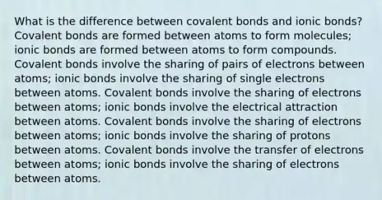 What is the difference between covalent bonds and ionic bonds? Covalent bonds are formed between atoms to form molecules; ionic bonds are formed between atoms to form compounds. Covalent bonds involve the sharing of pairs of electrons between atoms; ionic bonds involve the sharing of single electrons between atoms. Covalent bonds involve the sharing of electrons between atoms; ionic bonds involve the electrical attraction between atoms. Covalent bonds involve the sharing of electrons between atoms; ionic bonds involve the sharing of protons between atoms. Covalent bonds involve the transfer of electrons between atoms; ionic bonds involve the sharing of electrons between atoms.