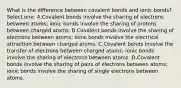 What is the difference between covalent bonds and ionic bonds? Select one: A.Covalent bonds involve the sharing of electrons between atoms; ionic bonds involve the sharing of protons between charged atoms. B.Covalent bonds involve the sharing of electrons between atoms; ionic bonds involve the electrical attraction between charged atoms. C.Covalent bonds involve the transfer of electrons between charged atoms; ionic bonds involve the sharing of electrons between atoms. D.Covalent bonds involve the sharing of pairs of electrons between atoms; ionic bonds involve the sharing of single electrons between atoms.