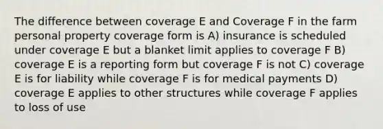 The difference between coverage E and Coverage F in the farm personal property coverage form is A) insurance is scheduled under coverage E but a blanket limit applies to coverage F B) coverage E is a reporting form but coverage F is not C) coverage E is for liability while coverage F is for medical payments D) coverage E applies to other structures while coverage F applies to loss of use