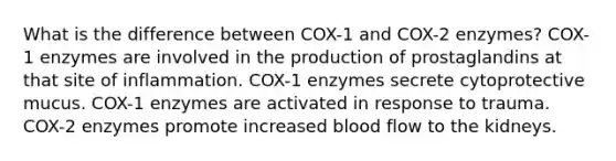 What is the difference between COX-1 and COX-2 enzymes? COX-1 enzymes are involved in the production of prostaglandins at that site of inflammation. COX-1 enzymes secrete cytoprotective mucus. COX-1 enzymes are activated in response to trauma. COX-2 enzymes promote increased blood flow to the kidneys.