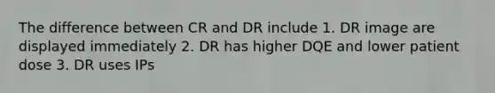 The difference between CR and DR include 1. DR image are displayed immediately 2. DR has higher DQE and lower patient dose 3. DR uses IPs