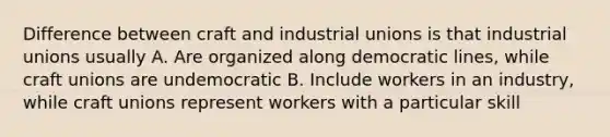 Difference between craft and industrial unions is that industrial unions usually A. Are organized along democratic lines, while craft unions are undemocratic B. Include workers in an industry, while craft unions represent workers with a particular skill