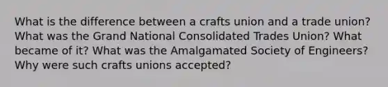 What is the difference between a crafts union and a trade union? What was the Grand National Consolidated Trades Union? What became of it? What was the Amalgamated Society of Engineers? Why were such crafts unions accepted?