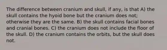 The difference between cranium and skull, if any, is that A) the skull contains the <a href='https://www.questionai.com/knowledge/kVV1acPC4Z-hyoid-bone' class='anchor-knowledge'>hyoid bone</a> but the cranium does not; otherwise they are the same. B) the skull contains facial bones and cranial bones. C) the cranium does not include the floor of the skull. D) the cranium contains the orbits, but the skull does not.