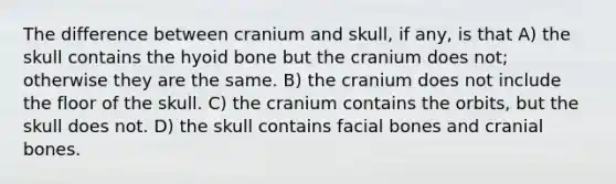 The difference between cranium and skull, if any, is that A) the skull contains the <a href='https://www.questionai.com/knowledge/kVV1acPC4Z-hyoid-bone' class='anchor-knowledge'>hyoid bone</a> but the cranium does not; otherwise they are the same. B) the cranium does not include the floor of the skull. C) the cranium contains the orbits, but the skull does not. D) the skull contains facial bones and cranial bones.