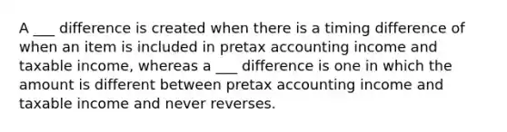 A ___ difference is created when there is a timing difference of when an item is included in pretax accounting income and taxable income, whereas a ___ difference is one in which the amount is different between pretax accounting income and taxable income and never reverses.