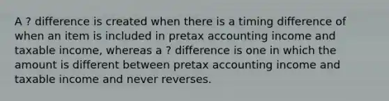 A ? difference is created when there is a timing difference of when an item is included in pretax accounting income and taxable income, whereas a ? difference is one in which the amount is different between pretax accounting income and taxable income and never reverses.