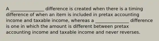 A _______________ difference is created when there is a timing difference of when an item is included in pretax accounting income and taxable income, whereas a _______________ difference is one in which the amount is different between pretax accounting income and taxable income and never reverses.