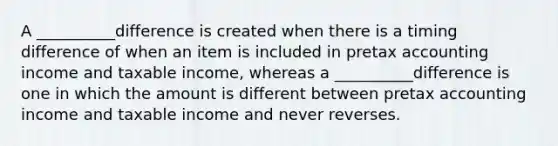 A __________difference is created when there is a timing difference of when an item is included in pretax accounting income and taxable income, whereas a __________difference is one in which the amount is different between pretax accounting income and taxable income and never reverses.