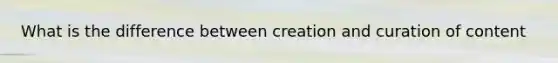 What is the difference between creation and curation of content