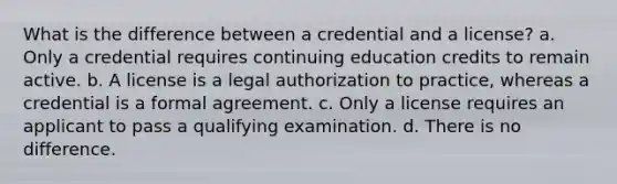 What is the difference between a credential and a license? a. Only a credential requires continuing education credits to remain active. b. A license is a legal authorization to practice, whereas a credential is a formal agreement. c. Only a license requires an applicant to pass a qualifying examination. d. There is no difference.