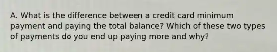 A. What is the difference between a credit card minimum payment and paying the total balance? Which of these two types of payments do you end up paying more and why?