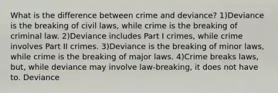 What is the difference between crime and deviance? 1)Deviance is the breaking of civil laws, while crime is the breaking of criminal law. 2)Deviance includes Part I crimes, while crime involves Part II crimes. 3)Deviance is the breaking of minor laws, while crime is the breaking of major laws. 4)Crime breaks laws, but, while deviance may involve law-breaking, it does not have to. Deviance