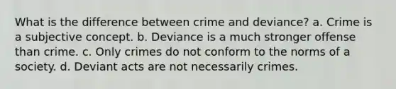 What is the difference between crime and deviance? a. Crime is a subjective concept. b. Deviance is a much stronger offense than crime. c. Only crimes do not conform to the norms of a society. d. Deviant acts are not necessarily crimes.