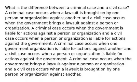 What is the difference between a criminal case and a civil case? A criminal case occurs when a lawsuit is brought on by one person or organization against another and a civil case occurs when the government brings a lawsuit against a person or organization. A criminal case occurs when the government is liable for actions against a person or organization and a civil case occurs when a person or organization is liable for actions against the government. A criminal case occurs when one government organization is liable for actions against another and a civil case occurs when a person or organization is liable for actions against the government. A criminal case occurs when the government brings a lawsuit against a person or organization and a civil case occurs when a lawsuit is brought on by one person or organization against another.