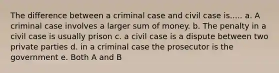 The difference between a criminal case and civil case is..... a. A criminal case involves a larger sum of money. b. The penalty in a civil case is usually prison c. a civil case is a dispute between two private parties d. in a criminal case the prosecutor is the government e. Both A and B