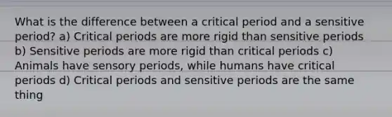 What is the difference between a critical period and a sensitive period? a) Critical periods are more rigid than sensitive periods b) Sensitive periods are more rigid than critical periods c) Animals have sensory periods, while humans have critical periods d) Critical periods and sensitive periods are the same thing