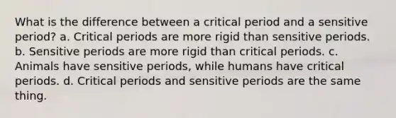 What is the difference between a <a href='https://www.questionai.com/knowledge/kr6CQKEUVb-critical-period' class='anchor-knowledge'>critical period</a> and a sensitive period? a. Critical periods are more rigid than sensitive periods. b. Sensitive periods are more rigid than critical periods. c. Animals have sensitive periods, while humans have critical periods. d. Critical periods and sensitive periods are the same thing.